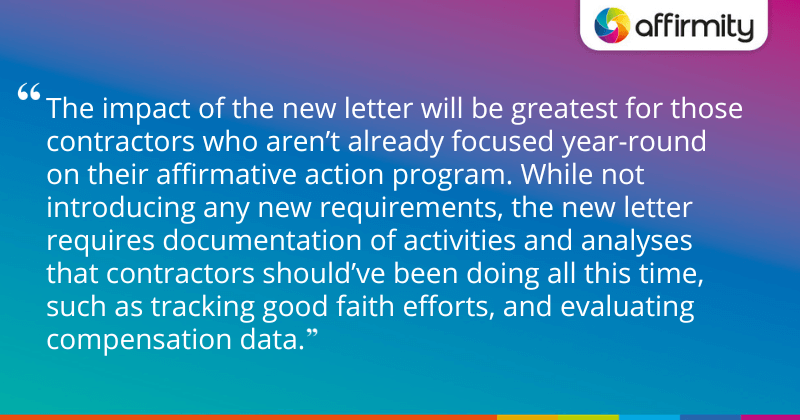 "The impact of the new letter will be greatest for those contractors who aren’t already focused year-round on their affirmative action program. While not introducing any new requirements, the new letter requires documentation of activities and analyses that contractors should’ve been doing all this time, such as tracking good faith efforts, and evaluating compensation data."