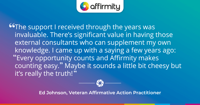 "The support I received through the years was invaluable. There’s significant value in having those external consultants who can supplement my own knowledge. I came up with a saying a few years ago: Every opportunity counts and Affirmity makes counting easy. Maybe it sounds a little bit cheesy but it’s really the truth! "