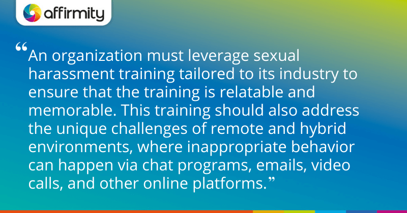 "An organization must leverage sexual harassment training tailored to its industry to ensure that the training is relatable and memorable. This training should also address the unique challenges of remote and hybrid environments, where inappropriate behavior can happen via chat programs, emails, video calls, and other online platforms."