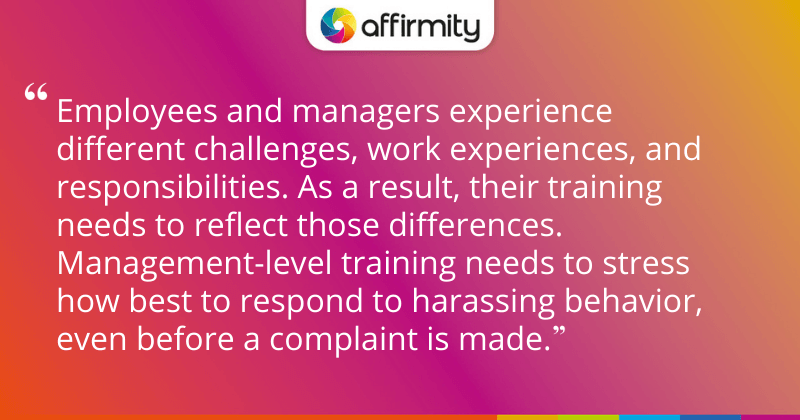 "Employees and managers experience different challenges, work experiences, and responsibilities. As a result, their training needs to reflect those differences. Management-level training needs to stress how best to respond to harassing behavior, even before a complaint is made."