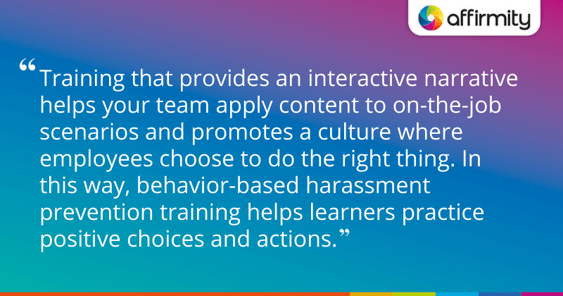 "Training that provides an interactive narrative helps your team apply content to on-the-job scenarios and promotes a culture where employees choose to do the right thing. In this way, behavior-based harassment prevention training helps learners practice positive choices and actions."