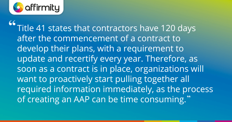 "Title 41 states that contractors have 120 days after the commencement of a contract to develop their plans, with a requirement to update and recertify every year. Therefore, as soon as a contract is in place, organizations will want to proactively start pulling together all required information immediately, as the process of creating an AAP can be time consuming."