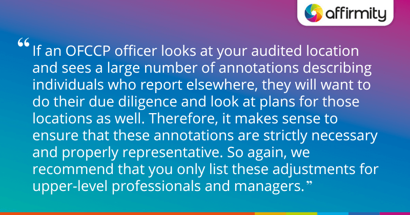 "If an OFCCP officer looks at your audited location and sees a large number of annotations describing individuals who report elsewhere, they will want to do their due diligence and look at plans for those locations as well. Therefore, it makes sense to ensure that these annotations are strictly necessary and properly representative. So again, we recommend that you only list these adjustments for upper-level professionals and managers."