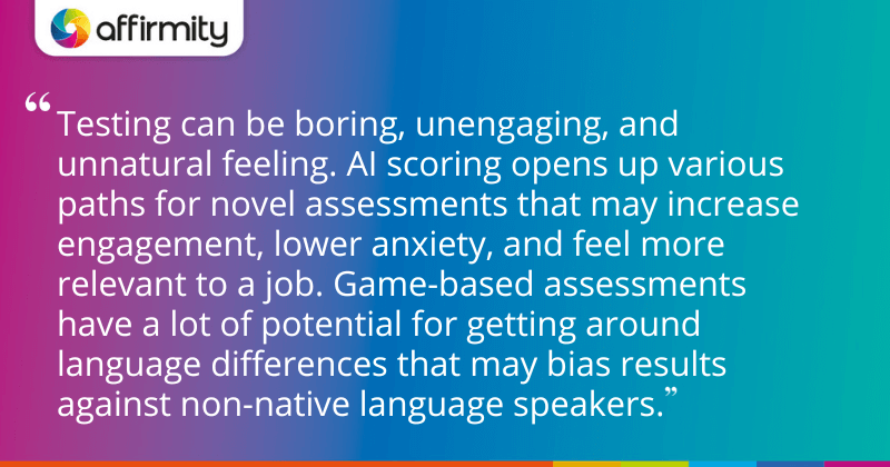 "Testing can be boring, unengaging, and unnatural feeling. AI scoring opens up various paths for novel assessments that may increase engagement, lower anxiety, and feel more relevant to a job. Game-based assessments have a lot of potential for getting around language differences that may bias results against non-native language speakers."