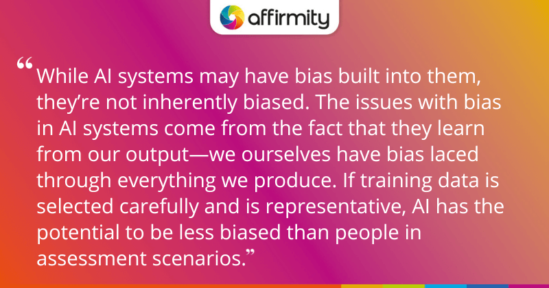 "While AI systems may have bias built into them, they’re not inherently biased. The issues with bias in AI systems come from the fact that they learn from our output—we ourselves have bias laced through everything we produce. If training data is selected carefully and is representative, AI has the potential to be less biased than people in assessment scenarios."