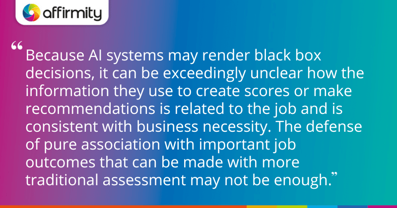 "Because AI systems may render black box decisions, it can be exceedingly unclear how the information they use to create scores or make recommendations is related to the job and is consistent with business necessity. The defense of pure association with important job outcomes that can be made with more traditional assessment may not be enough."