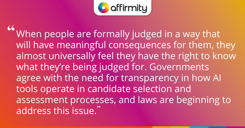 "When people are formally judged in a way that will have meaningful consequences for them, they almost universally feel they have the right to know what they’re being judged for. Governments agree with the need for transparency in how AI tools operate in candidate selection and assessment processes, and laws are beginning to address this issue."