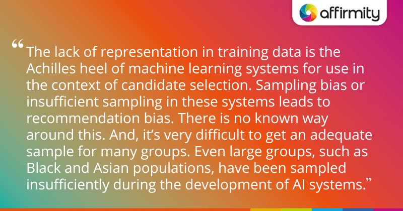 "The lack of representation in training data is the Achilles heel of machine learning systems for use in the context of candidate selection. Sampling bias or insufficient sampling in these systems leads to recommendation bias. There is no known way around this. And, it’s very difficult to get an adequate sample for many groups. Even large groups, such as Black and Asian populations, have been sampled insufficiently during the development of AI systems."
