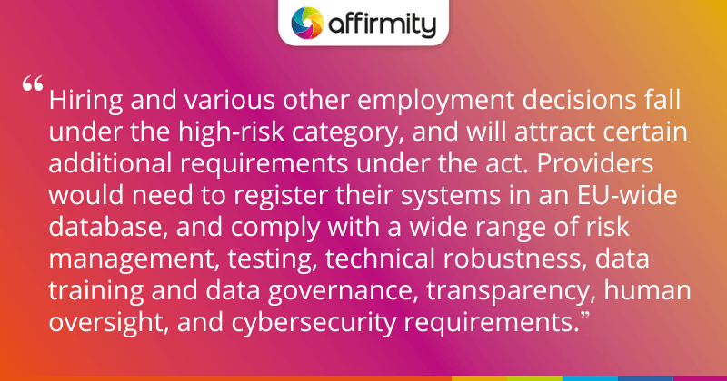 "Hiring and various other employment decisions fall under the high-risk category, and will attract certain additional requirements under the act. Providers would need to register their systems in an EU-wide database, and comply with a wide range of risk management, testing, technical robustness, data training and data governance, transparency, human oversight, and cybersecurity requirements."