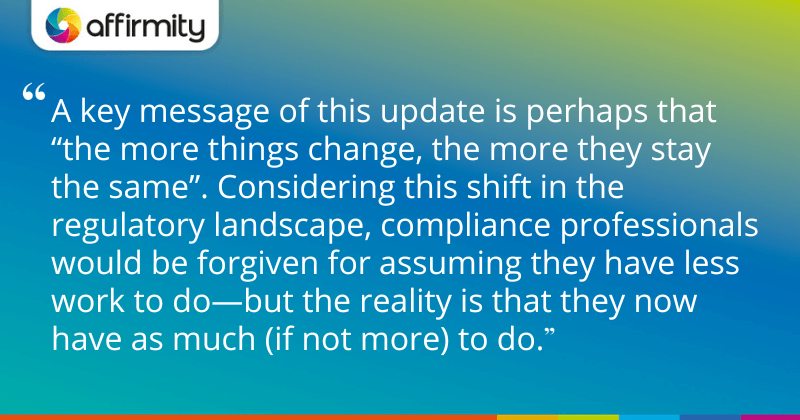 "A key message of this update is perhaps that “the more things change, the more they stay the same”. Considering this shift in the regulatory landscape, compliance professionals would be forgiven for assuming they have less work to do—but the reality is that they now have as much (if not more) to do."