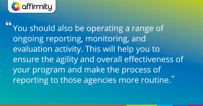 "You should also be operating a range of ongoing reporting, monitoring, and evaluation activity. This will help you to ensure the agility and overall effectiveness of your program and make the process of reporting to those agencies more routine."