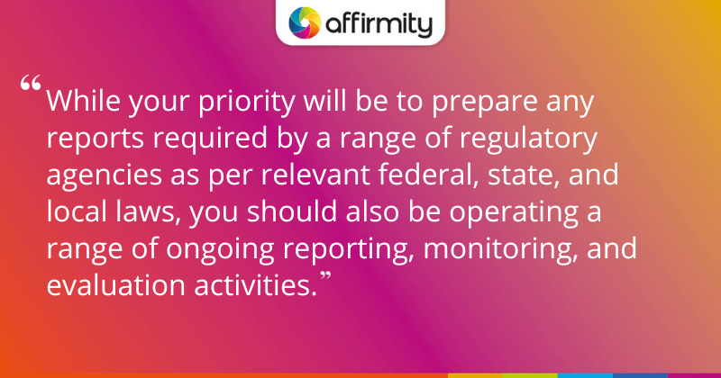 "While your priority will be to prepare any reports required by a range of regulatory agencies as per relevant federal, state, and local laws, you should also be operating a range of ongoing reporting, monitoring, and evaluation activities."
