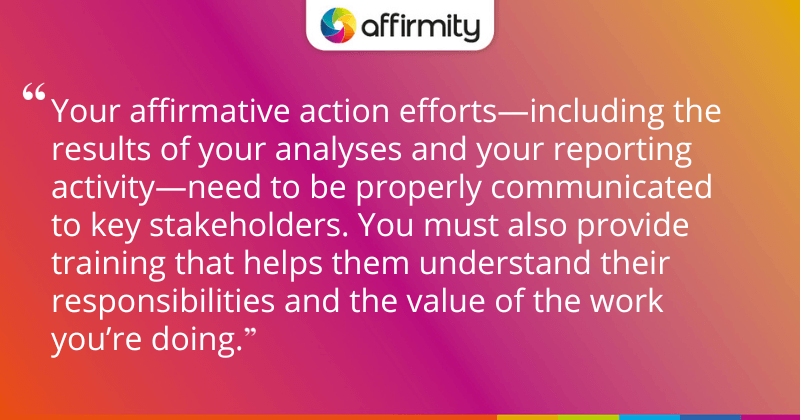 "Your affirmative action efforts—including the results of your analyses and your reporting activity—need to be properly communicated to key stakeholders. You must also provide training that helps them understand their responsibilities and the value of the work you’re doing."