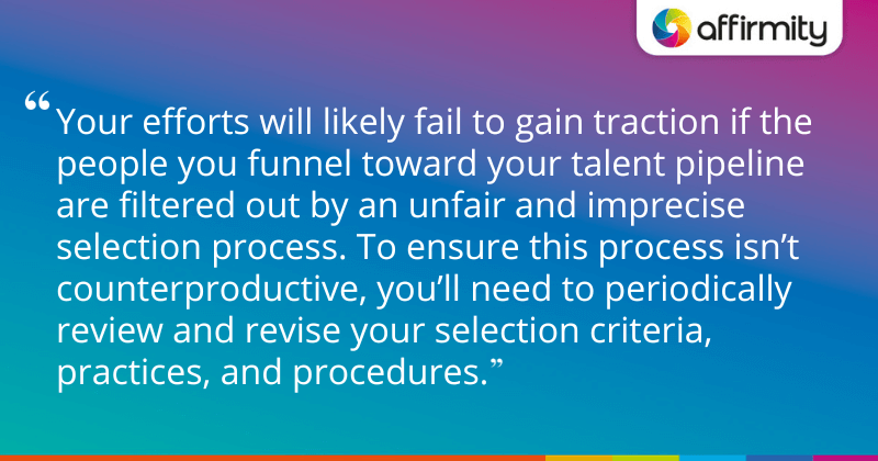 "Your efforts will likely fail to gain traction if the people you funnel toward your talent pipeline are filtered out by an unfair and imprecise selection process. To ensure this process isn’t counterproductive, you’ll need to periodically review and revise your selection criteria, practices, and procedures."