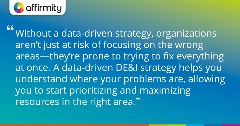 "Without a data-driven strategy, organizations aren’t just at risk of focusing on the wrong areas—they’re prone to trying to fix everything at once. A data-driven DE&I strategy helps you understand where your problems are, allowing you to start prioritizing and maximizing resources in the right area."