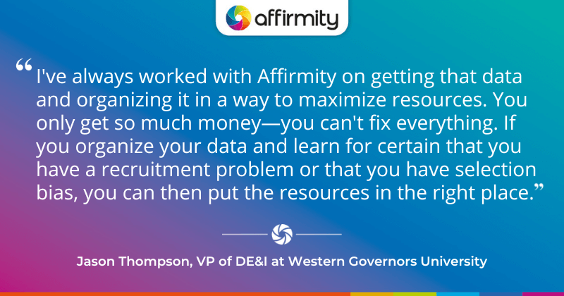 "I've always worked with Affirmity on getting that data and organizing it in a way to maximize resources. You only get so much money—you can't fix everything. If you organize your data and learn for certain that you have a recruitment problem or that you have selection bias, you can then put the resources in the right place."