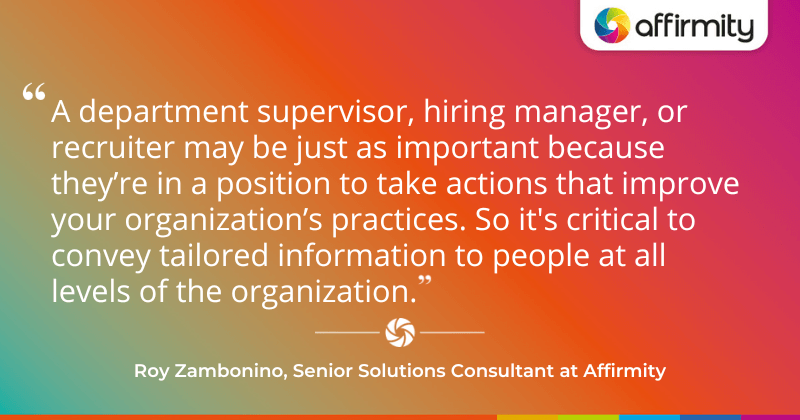 "A department supervisor, hiring manager, or recruiter may be just as important because they’re in a position to take actions that improve your organization’s practices. So it's critical to convey tailored information to people at all levels of the organization."