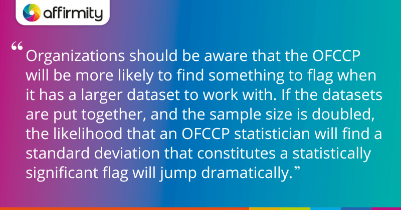 "Organizations should be aware that the OFCCP will be more likely to find something to flag when it has a larger dataset to work with. If the datasets are put together, and the sample size is doubled, the likelihood that an OFCCP statistician will find a standard deviation that constitutes a statistically significant flag will jump dramatically."