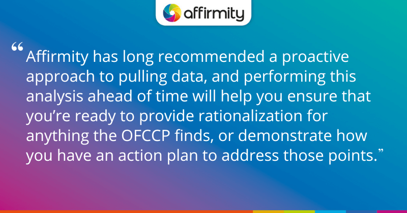 "Affirmity has long recommended a proactive approach to pulling data, and performing this analysis ahead of time will help you ensure that you’re ready to provide rationalization for anything the OFCCP finds, or demonstrate how you have an action plan to address those points."