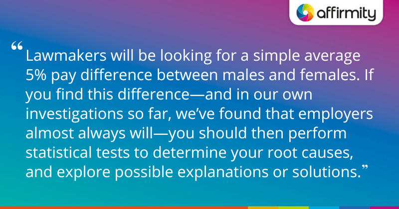 "Lawmakers will be looking for a simple average 5% pay difference between males and females. If you find this difference—and in our own investigations so far, we’ve found that employers almost always will—you should then perform statistical tests to determine your root causes, and explore possible explanations or solutions."