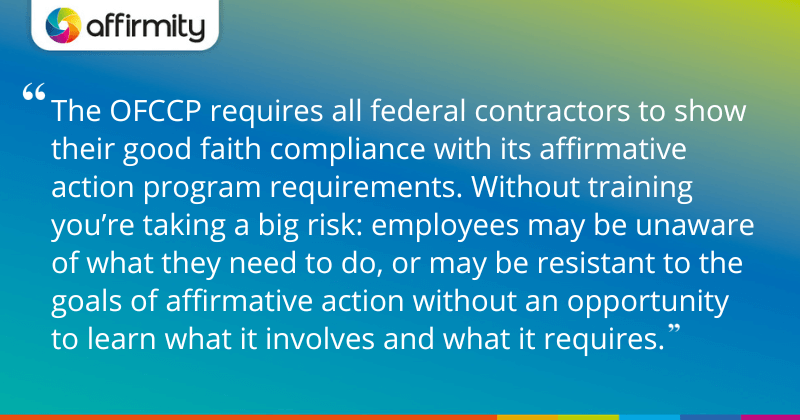 "The OFCCP requires all federal contractors to show their good faith compliance with its affirmative action program requirements. Without training you’re taking a big risk: employees may be unaware of what they need to do, or may be resistant to the goals of affirmative action without an opportunity to learn what it involves and what it requires."