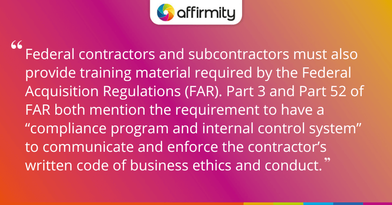"Federal contractors and subcontractors must also provide training material required by the Federal Acquisition Regulations (FAR). Part 3 and Part 52 of FAR both mention the requirement to have a “compliance program and internal control system” to communicate and enforce the contractor’s written code of business ethics and conduct."