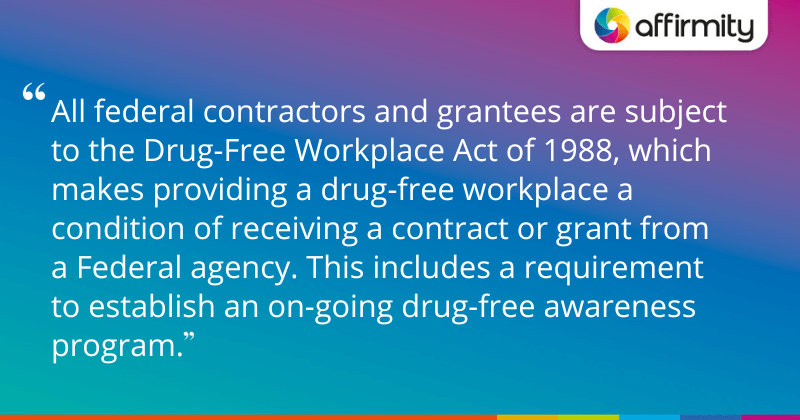 "All federal contractors and grantees are subject to the Drug-Free Workplace Act of 1988, which makes providing a drug-free workplace a condition of receiving a contract or grant from a Federal agency. This includes a requirement to establish an on-going drug-free awareness program."