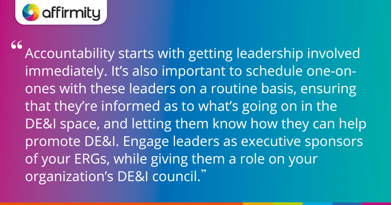 "Accountability starts with getting leadership involved immediately. It’s also important to schedule one-on-ones with these leaders on a routine basis, ensuring that they’re informed as to what’s going on in the DE&I space, and letting them know how they can help promote DE&I. Engage leaders as executive sponsors of your ERGs, while giving them a role on your organization’s DE&I council."