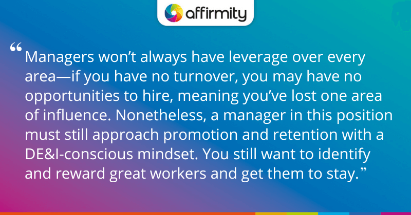 "Managers won’t always have leverage over every area—if you have no turnover, you may have no opportunities to hire, meaning you’ve lost one area of influence. Nonetheless, a manager in this position must still approach promotion and retention with a DE&I-conscious mindset. You still want to identify and reward great workers and get them to stay."