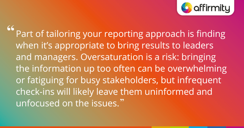 "Part of tailoring your reporting approach is finding when it’s appropriate to bring results to leaders and managers. Oversaturation is a risk: bringing the information up too often can be overwhelming or fatiguing for busy stakeholders, but infrequent check-ins will likely leave them uninformed and unfocused on the issues."