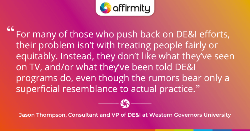 "For many of those who push back on DE&I efforts, their problem isn’t with treating people fairly or equitably. Instead, they don’t like what they’ve seen on TV, and/or what they’ve been told DE&I programs do, even though the rumors bear only a superficial resemblance to actual practice."