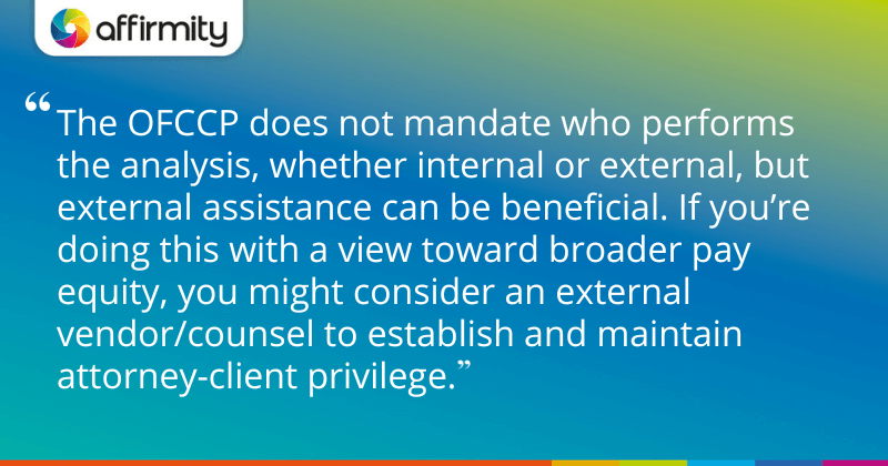 "The OFCCP does not mandate who performs the analysis, whether internal or external, but external assistance can be beneficial. f you’re doing this with a view toward broader pay equity, you might consider an external vendor/counsel to establish and maintain attorney-client privilege."