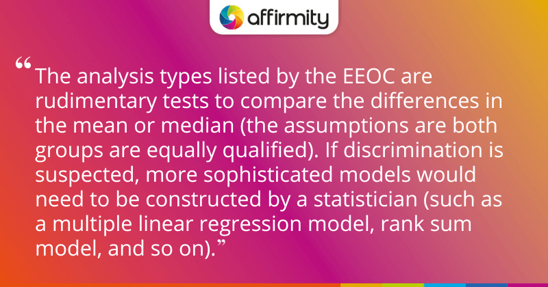 "The analysis types listed by the EEOC are rudimentary tests to compare the differences in the mean or median (the assumptions are both groups are equally qualified). If discrimination is suspected, more sophisticated models would need to be constructed by a statistician (such as a multiple linear regression model, rank sum model, and so on)."