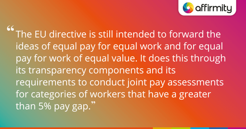 "The EU directive is still intended to forward the ideas of equal pay for equal work and for equal pay for work of equal value. It does this through its transparency components and its requirements to conduct joint pay assessments for categories of workers that have a greater than 5% pay gap."