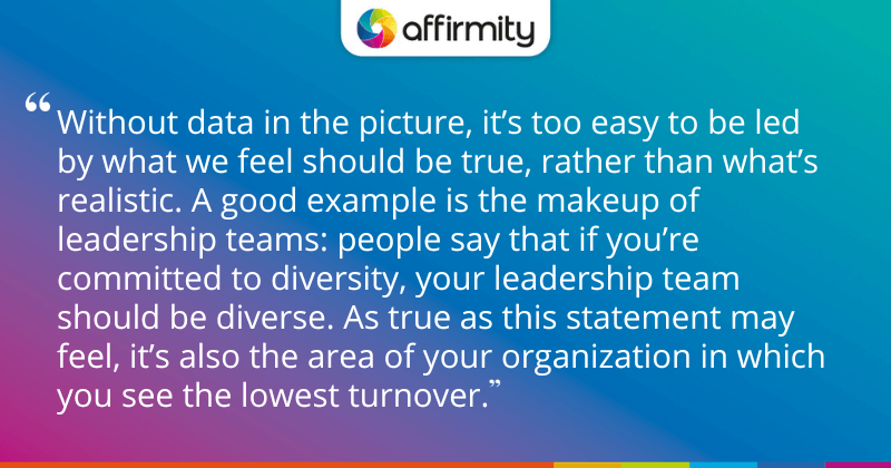 "Without data in the picture, it’s too easy to be led by what we feel should be true, rather than what’s realistic. A good example is the makeup of leadership teams: people say that if you’re committed to diversity, your leadership team should be diverse. As true as this statement may feel, it’s also the area of your organization in which you see the lowest turnover."