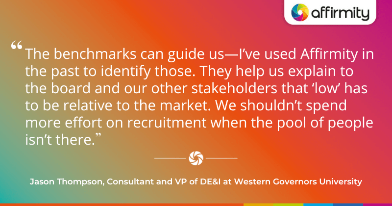 "The benchmarks can guide us—I’ve used Affirmity in the past to identify those. They help us explain to the board and our other stakeholders that ‘low’ has to be relative to the market. We shouldn’t spend more effort on recruitment when the pool of people isn’t there."