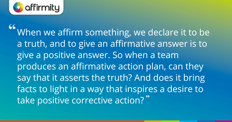 "When we affirm something, we declare it to be a truth, and to give an affirmative answer is to give a positive answer. So when a team produces an affirmative action plan, can they say that it asserts the truth? And does it bring facts to light in a way that inspires a desire to take positive corrective action?"
