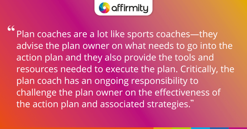 "Plan coaches are a lot like sports coaches—they advise the plan owner on what needs to go into the action plan and they also provide the tools and resources needed to execute the plan. Critically, the plan coach has an ongoing responsibility to challenge the plan owner on the effectiveness of the action plan and associated strategies."