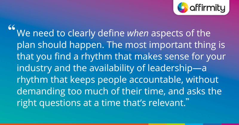 "We need to clearly define when aspects of the plan should happen. The most important thing is that you find a rhythm that makes sense for your industry and the availability of leadership—a rhythm that keeps people accountable, without demanding too much of their time, and asks the right questions at a time that’s relevant."