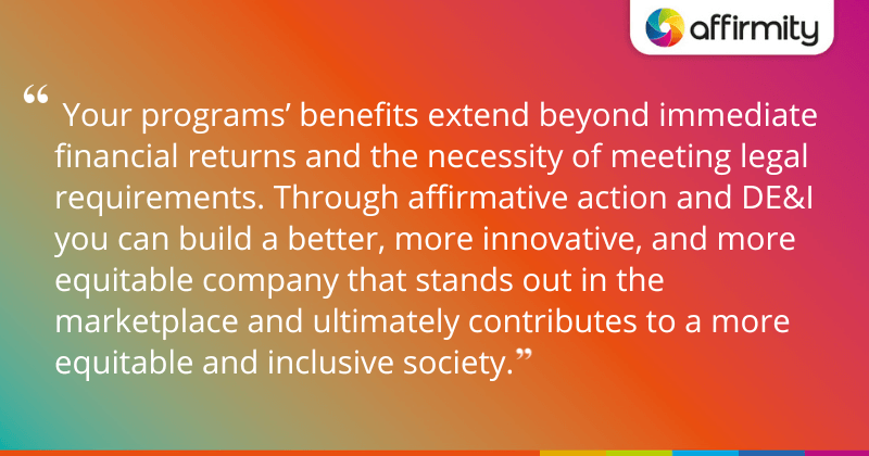 " Your programs’ benefits extend beyond immediate financial returns and the necessity of meeting legal requirements. Through affirmative action and DE&I you can build a better, more innovative, and more equitable company that stands out in the marketplace and ultimately contributes to a more equitable and inclusive society."