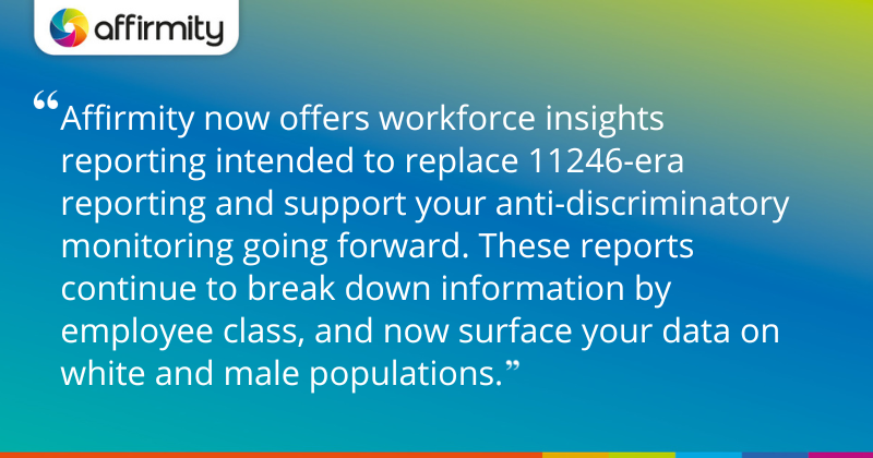 "Affirmity now offers workforce insights reporting intended to replace 11246-era reporting and support your anti-discriminatory monitoring going forward. These reports continue to break down information by employee class, and now surface your data on white and male populations."