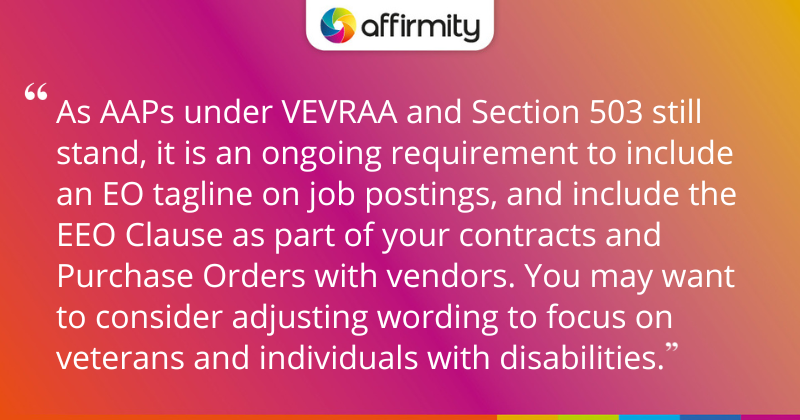 "As AAPs under VEVRAA and Section 503 still stand, it is an ongoing requirement to include an EO tagline on job postings, and include the EEO Clause as part of your contracts and Purchase Orders with vendors. You may want to consider adjusting wording to focus on veterans and individuals with disabilities."
