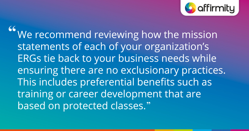 "We recommend reviewing how the mission statements of each of your organization’s ERGs tie back to your business needs while ensuring there are no exclusionary practices. This includes preferential benefits such as training or career development that are based on protected classes."