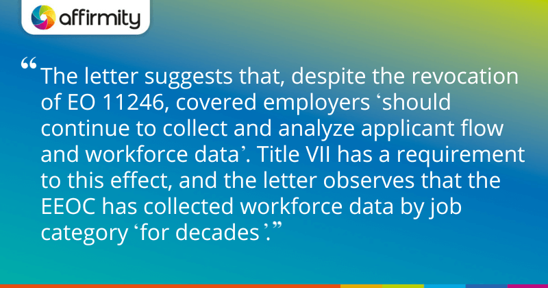 The letter suggests that, despite the revocation of EO 11246, covered employers 'should continue to collect and analyze applicant flow and workforce data'. Title VII has a requirement to this effect, and the letter observes that the EEOC has collected workforce data by job category 'for decades'."