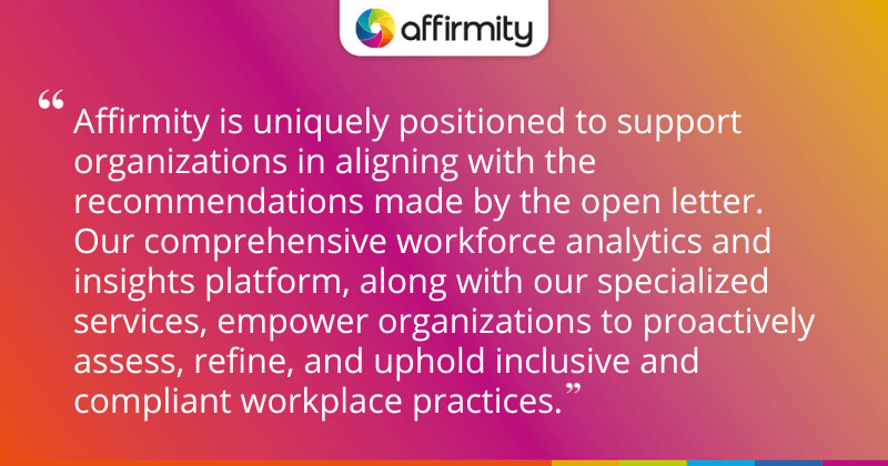 Affirmity is uniquely positioned to support organizations in aligning with the recommendations made by the open letter. Our comprehensive workforce analytics and insights platform, along with our specialized services, empower organizations to proactively assess, refine, and uphold inclusive and compliant workplace practices.