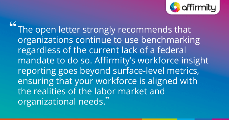 "The open letter strongly recommends that organizations continue to use benchmarking regardless of the current lack of a federal mandate to do so. Affirmity’s workforce insight reporting goes beyond surface-level metrics, ensuring that your workforce is aligned with the realities of the labor market and organizational needs."