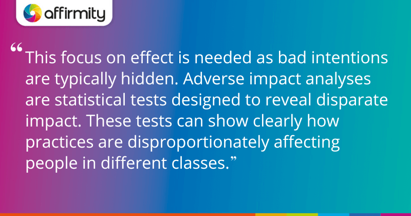 "This focus on effect is needed as bad intentions are typically hidden. Adverse impact analyses are statistical tests designed to reveal disparate impact. These tests can show clearly how practices are disproportionately affecting people in different classes."