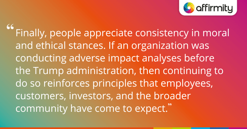 "Finally, people appreciate consistency in moral and ethical stances. If an organization was conducting adverse impact analyses before the Trump administration, then continuing to do so reinforces principles that employees, customers, investors, and the broader community have come to expect."