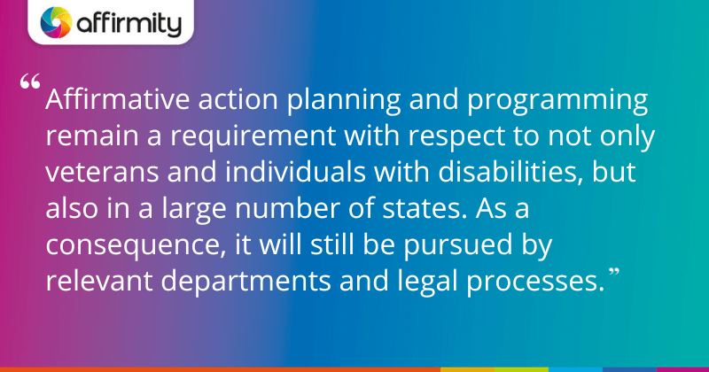 "Affirmative action planning and programming remain a requirement with respect to not only veterans and individuals with disabilities, but also in a large number of states. As a consequence, it will still be pursued by relevant departments and legal processes."