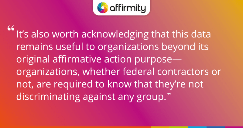 "It’s also worth acknowledging that this data remains useful to organizations beyond its original affirmative action purpose—organizations, whether federal contractors or not, are required to know that they’re not discriminating against any group."